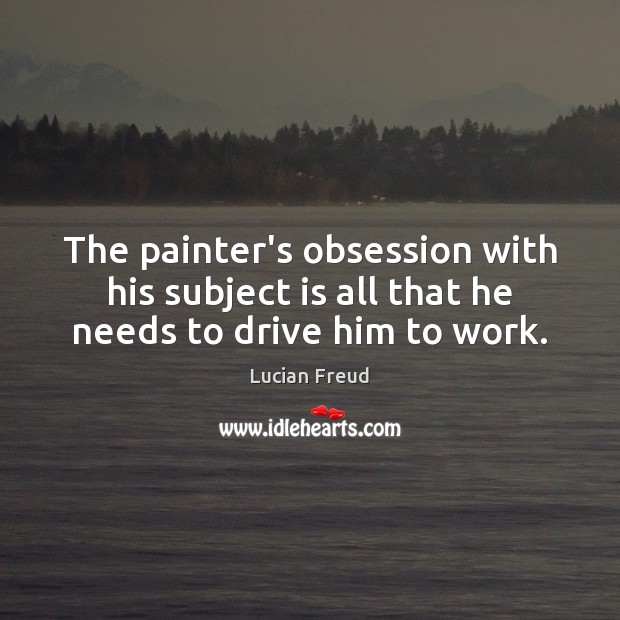The painter’s obsession with his subject is all that he needs to drive him to work. Lucian Freud Picture Quote