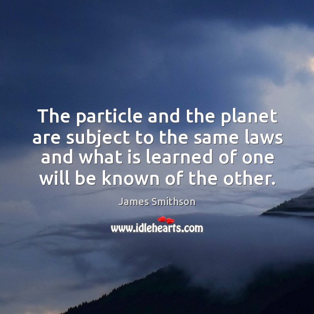 The particle and the planet are subject to the same laws and what is learned of one will be known of the other. James Smithson Picture Quote