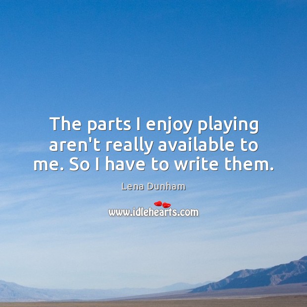 The parts I enjoy playing aren’t really available to me. So I have to write them. Lena Dunham Picture Quote