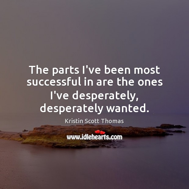 The parts I’ve been most successful in are the ones I’ve desperately, desperately wanted. Kristin Scott Thomas Picture Quote