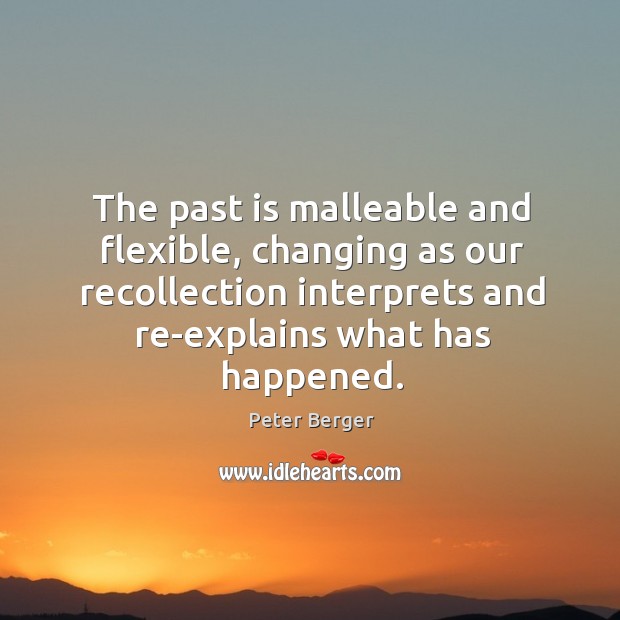 The past is malleable and flexible, changing as our recollection interprets and re-explains what has happened. Peter Berger Picture Quote