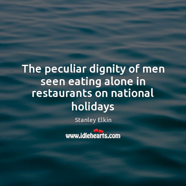 The peculiar dignity of men seen eating alone in restaurants on national holidays Stanley Elkin Picture Quote