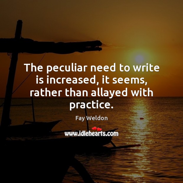 The peculiar need to write is increased, it seems, rather than allayed with practice. Fay Weldon Picture Quote