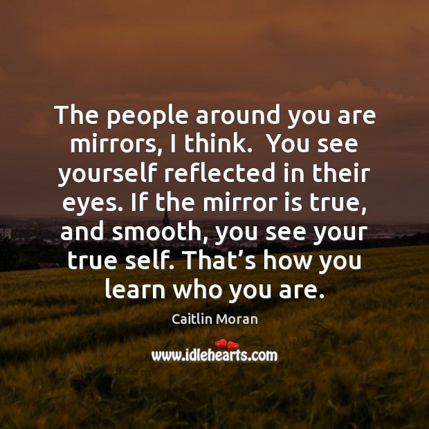 The people around you are mirrors, I think.  You see yourself reflected 