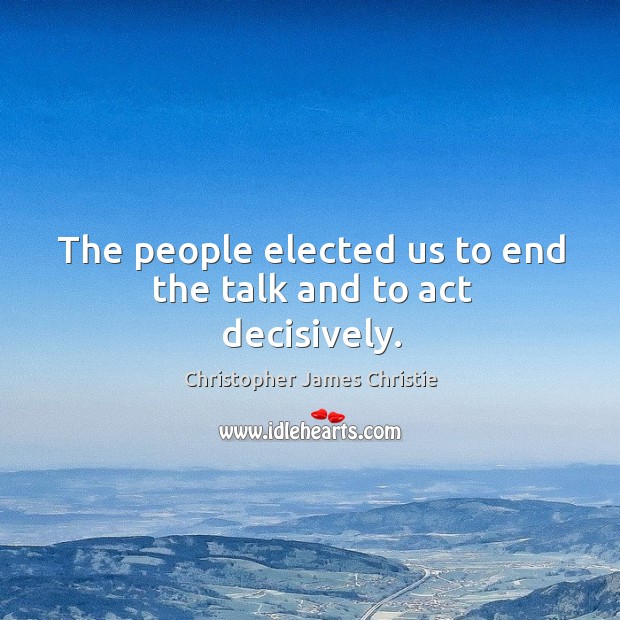 The people elected us to end the talk and to act decisively. Christopher James Christie Picture Quote