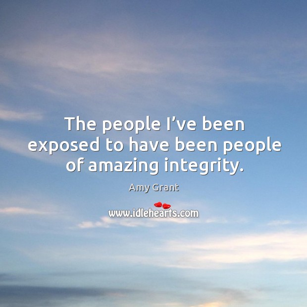 The people I’ve been exposed to have been people of amazing integrity. Amy Grant Picture Quote