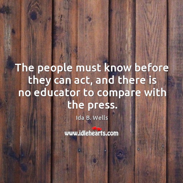 The people must know before they can act, and there is no educator to compare with the press. Ida B. Wells Picture Quote