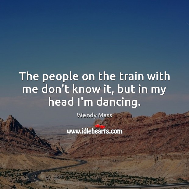 The people on the train with me don’t know it, but in my head I’m dancing. Wendy Mass Picture Quote