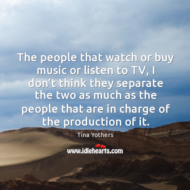 The people that watch or buy music or listen to tv, I don’t think they separate the two Image