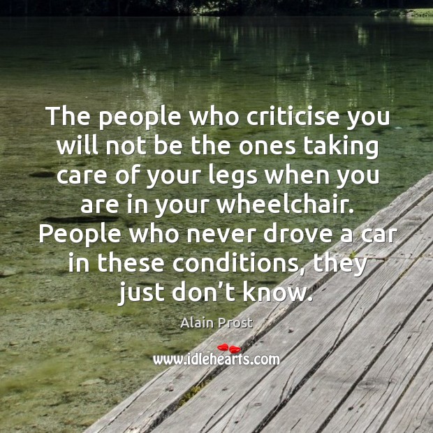 The people who criticise you will not be the ones taking care of your legs when you are in your wheelchair. Alain Prost Picture Quote