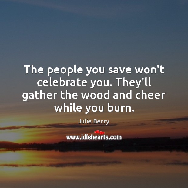 The people you save won’t celebrate you. They’ll gather the wood and cheer while you burn. Julie Berry Picture Quote