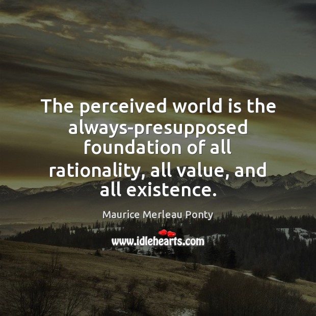 The perceived world is the always-presupposed foundation of all rationality, all value, Maurice Merleau Ponty Picture Quote