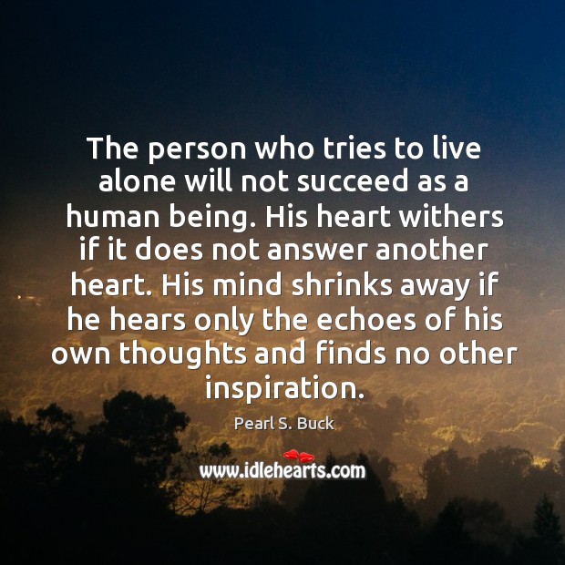 The person who tries to live alone will not succeed as a human being. His heart withers if it does not answer another heart. His mind shrinks away if he hears only the echoes of his own thoughts and finds no other inspiration. Pearl S. Buck Picture Quote