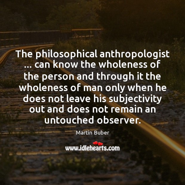 The philosophical anthropologist … can know the wholeness of the person and through 