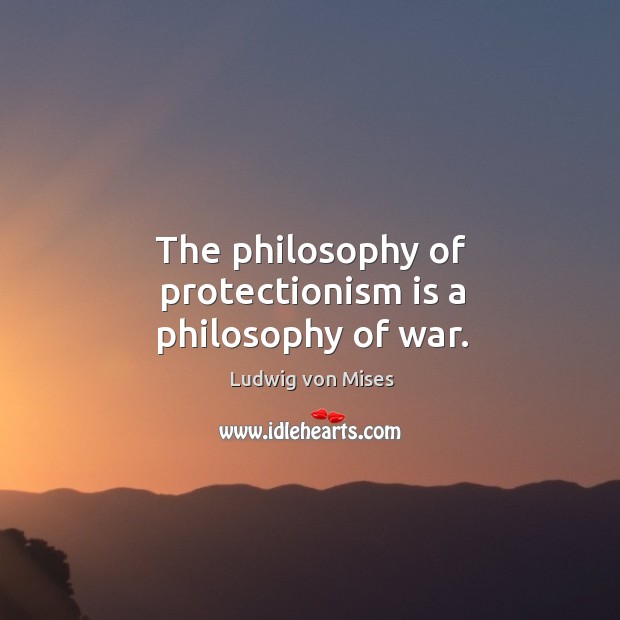 The philosophy of protectionism is a philosophy of war. Image