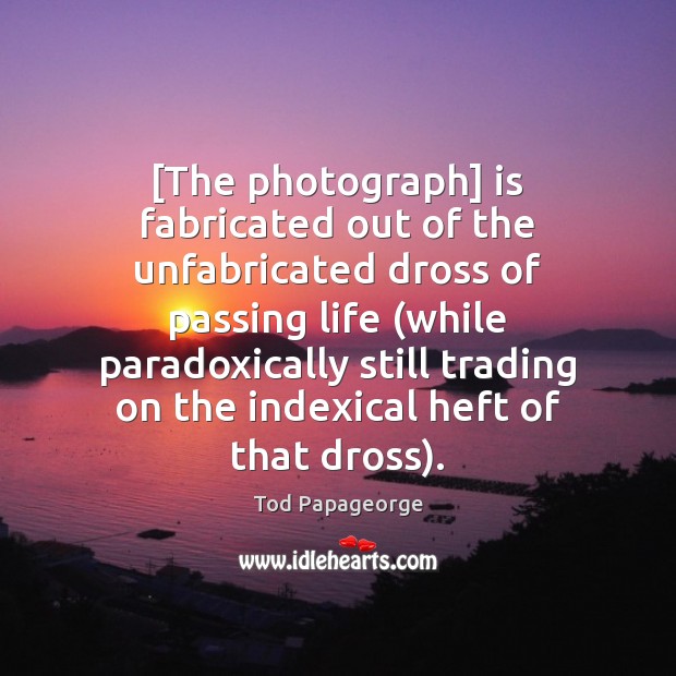 [The photograph] is fabricated out of the unfabricated dross of passing life ( Tod Papageorge Picture Quote