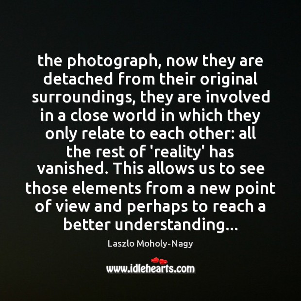 The photograph, now they are detached from their original surroundings, they are Laszlo Moholy-Nagy Picture Quote