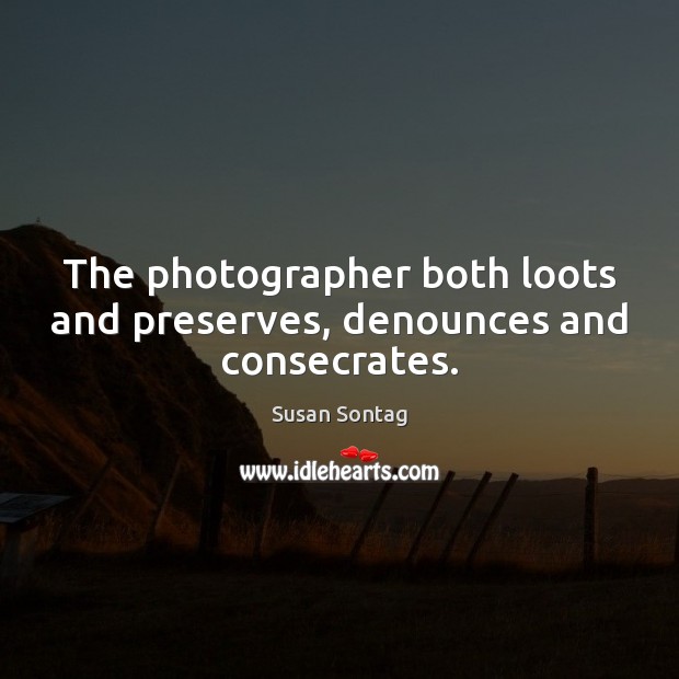 The photographer both loots and preserves, denounces and consecrates. Image