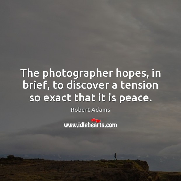 The photographer hopes, in brief, to discover a tension so exact that it is peace. Robert Adams Picture Quote