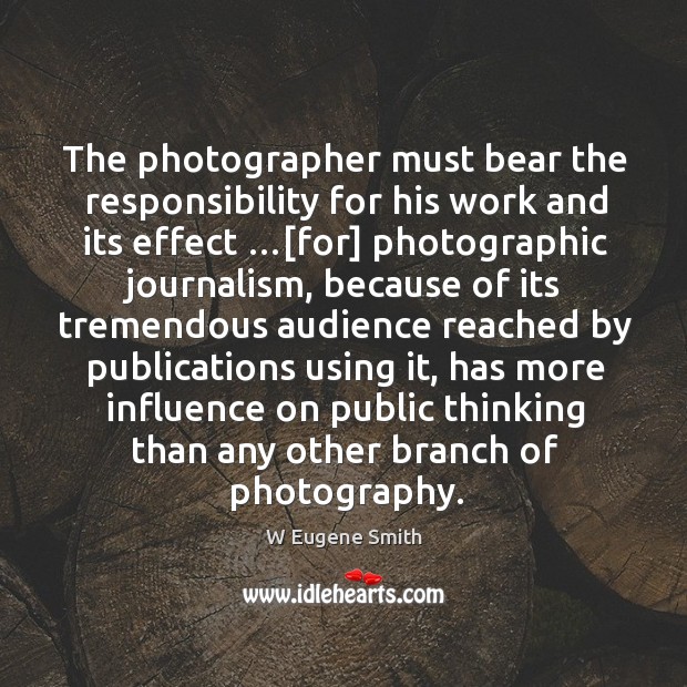 The photographer must bear the responsibility for his work and its effect …[ W Eugene Smith Picture Quote