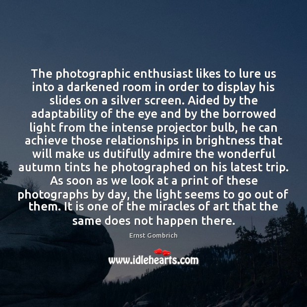 The photographic enthusiast likes to lure us into a darkened room in 