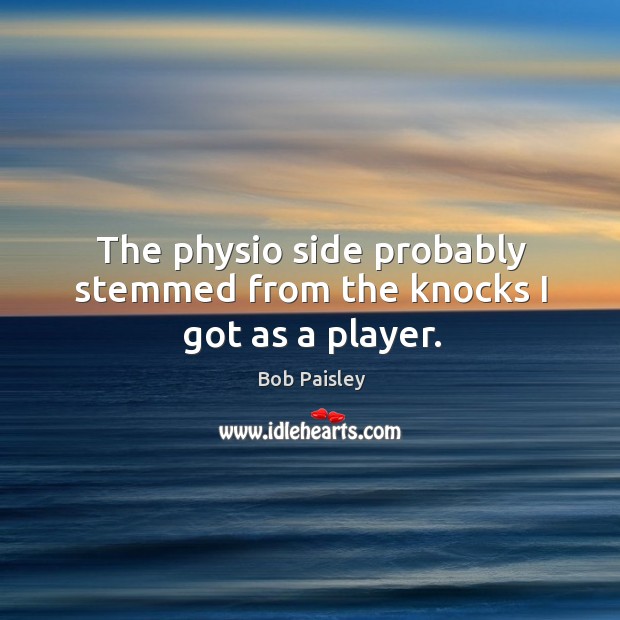The physio side probably stemmed from the knocks I got as a player. Bob Paisley Picture Quote