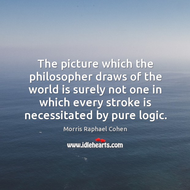 The picture which the philosopher draws of the world is surely not one in which every stroke is necessitated by pure logic. Morris Raphael Cohen Picture Quote