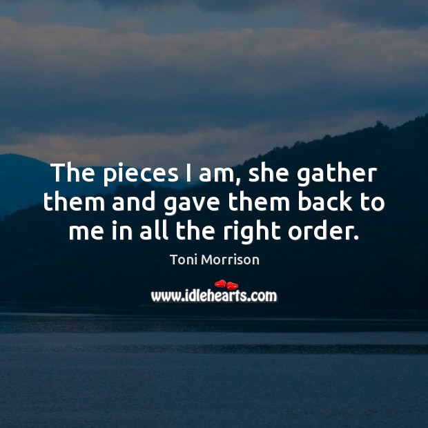 The pieces I am, she gather them and gave them back to me in all the right order. Toni Morrison Picture Quote