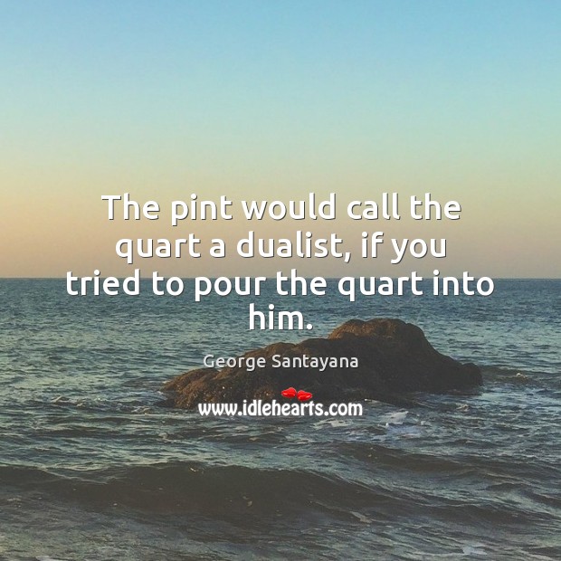 The pint would call the quart a dualist, if you tried to pour the quart into him. George Santayana Picture Quote