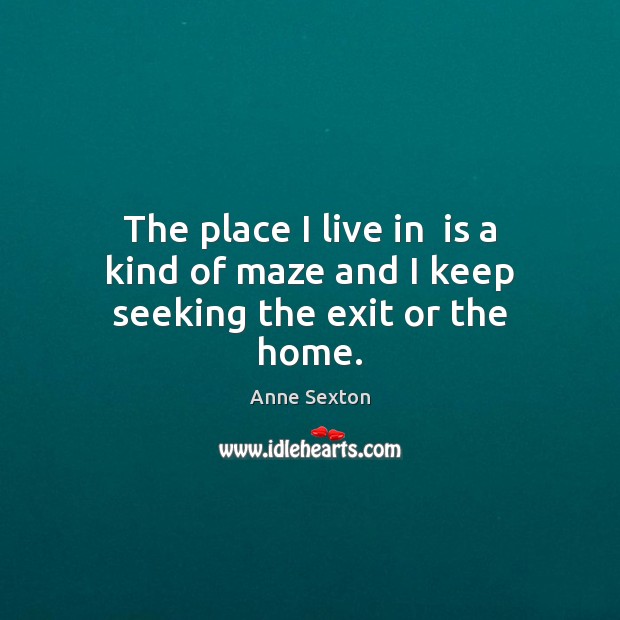 The place I live in  is a kind of maze and I keep seeking the exit or the home. Anne Sexton Picture Quote