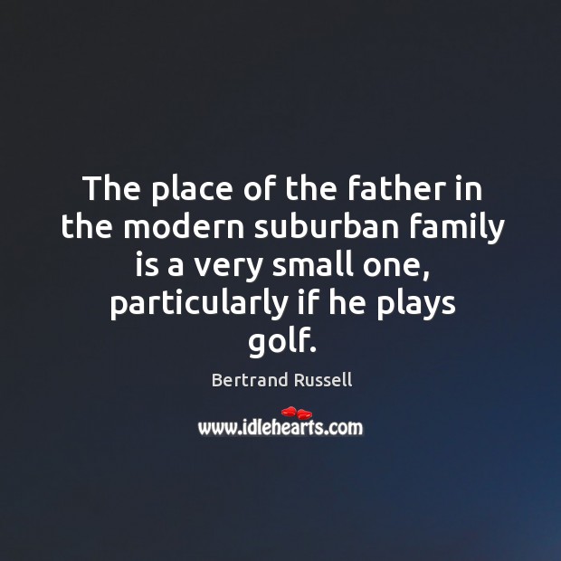 The place of the father in the modern suburban family is a very small one, particularly if he plays golf. Bertrand Russell Picture Quote