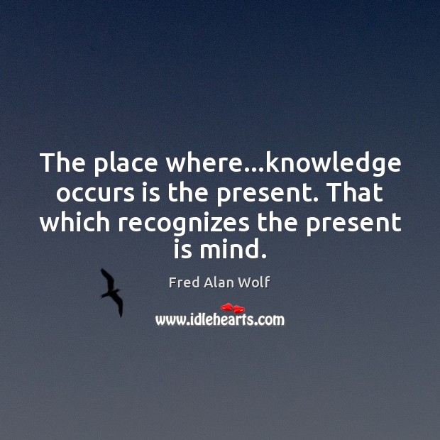 The place where…knowledge occurs is the present. That which recognizes the Fred Alan Wolf Picture Quote