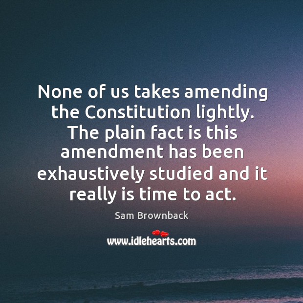 The plain fact is this amendment has been exhaustively studied and it really is time to act. Sam Brownback Picture Quote