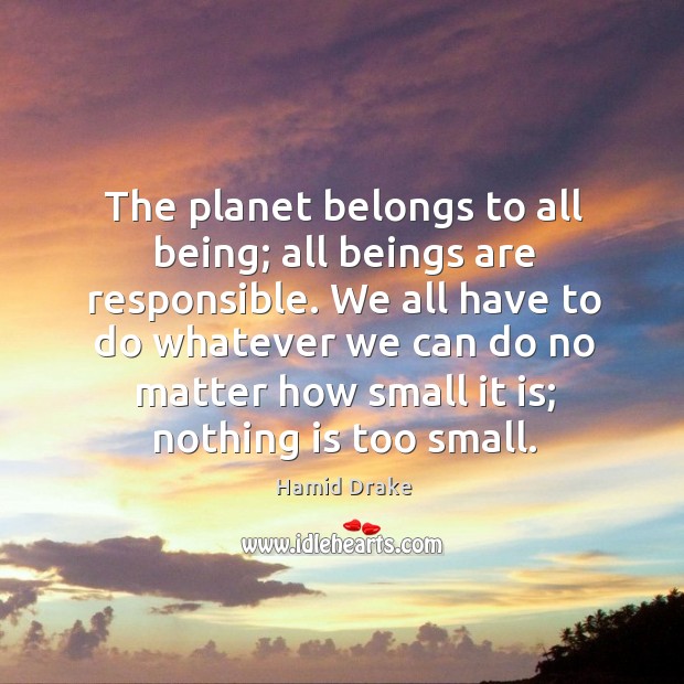 The planet belongs to all being; all beings are responsible. We all 