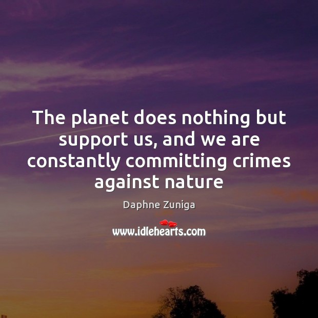 The planet does nothing but support us, and we are constantly committing 