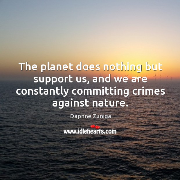 The planet does nothing but support us, and we are constantly committing crimes against nature. 