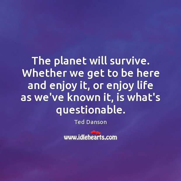 The planet will survive. Whether we get to be here and enjoy Ted Danson Picture Quote