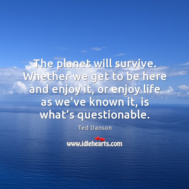 The planet will survive. Whether we get to be here and enjoy it, or enjoy life as we’ve known it Image