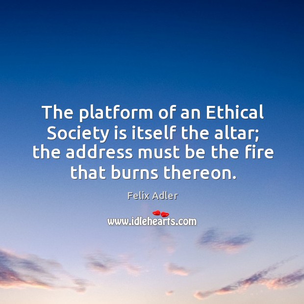 The platform of an ethical society is itself the altar; the address must be the fire that burns thereon. Felix Adler Picture Quote