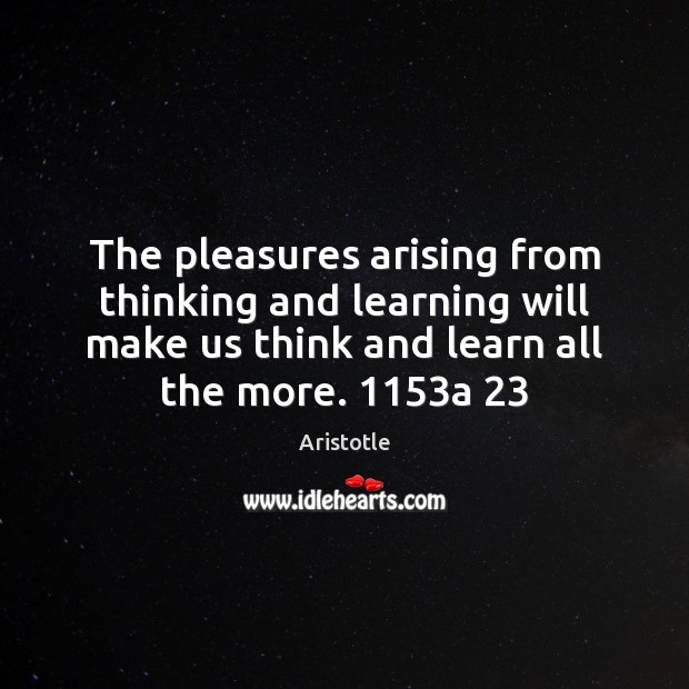 The pleasures arising from thinking and learning will make us think and 