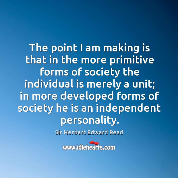 The point I am making is that in the more primitive forms of society the individual is merely a unit Sir Herbert Edward Read Picture Quote