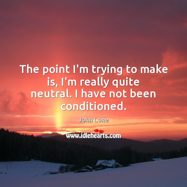 The point I’m trying to make is, I’m really quite neutral. I have not been conditioned. Image