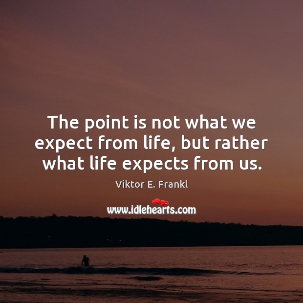 The point is not what we expect from life, but rather what life expects from us. Image