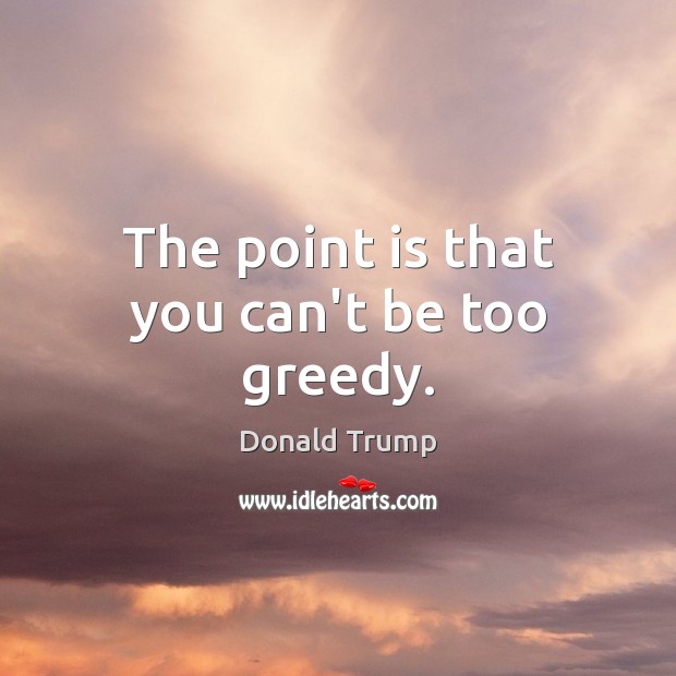 The point is that you can’t be too greedy. Donald Trump Picture Quote