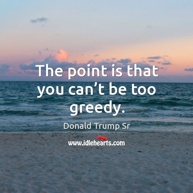 The point is that you can’t be too greedy. Donald Trump Sr Picture Quote
