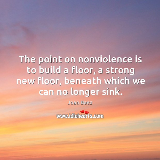 The point on nonviolence is to build a floor, a strong new floor, beneath which we can no longer sink. Joan Baez Picture Quote