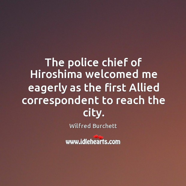 The police chief of hiroshima welcomed me eagerly as the first allied correspondent to reach the city. Wilfred Burchett Picture Quote