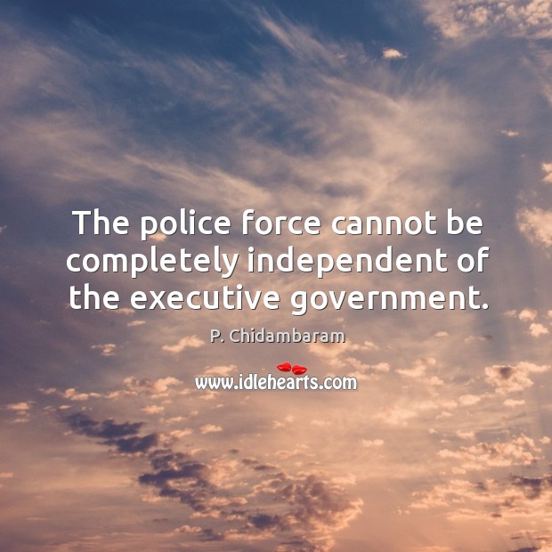The police force cannot be completely independent of the executive government. P. Chidambaram Picture Quote