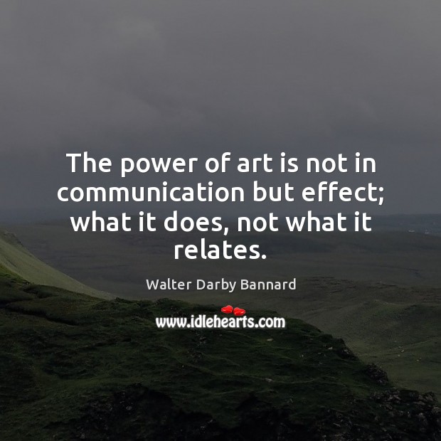 The power of art is not in communication but effect; what it does, not what it relates. Walter Darby Bannard Picture Quote