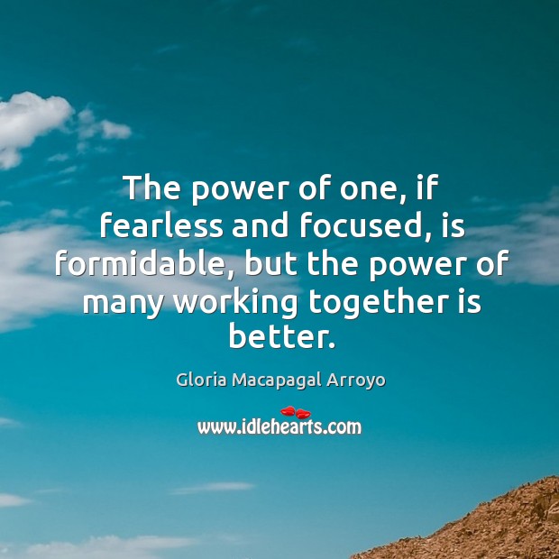 The power of one, if fearless and focused, is formidable, but the power of many working together is better. Gloria Macapagal Arroyo Picture Quote